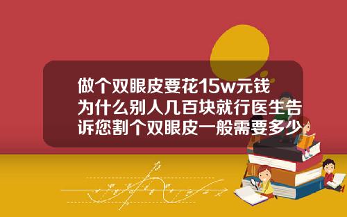 做个双眼皮要花15w元钱为什么别人几百块就行医生告诉您割个双眼皮一般需要多少钱费用