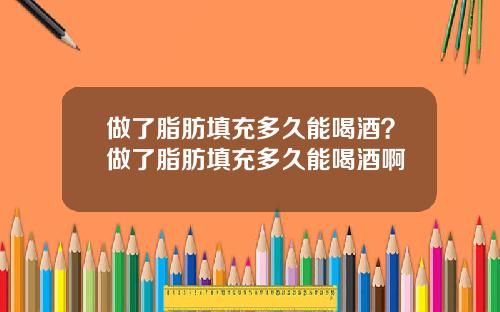 做了脂肪填充多久能喝酒？做了脂肪填充多久能喝酒啊