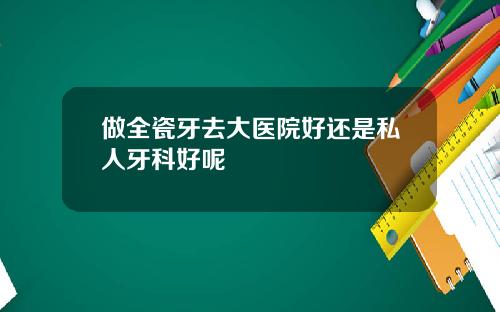 做全瓷牙去大医院好还是私人牙科好呢