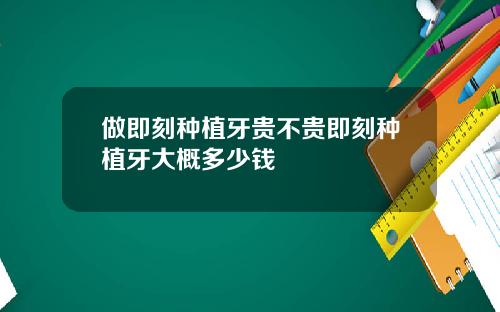做即刻种植牙贵不贵即刻种植牙大概多少钱
