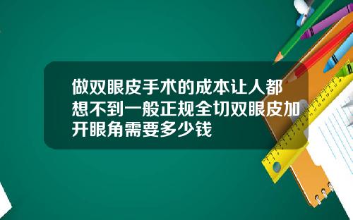 做双眼皮手术的成本让人都想不到一般正规全切双眼皮加开眼角需要多少钱