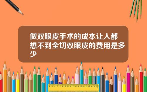 做双眼皮手术的成本让人都想不到全切双眼皮的费用是多少