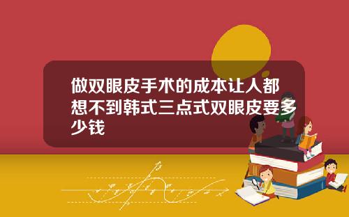 做双眼皮手术的成本让人都想不到韩式三点式双眼皮要多少钱