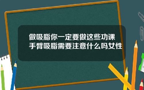 做吸脂你一定要做这些功课手臂吸脂需要注意什么吗女性