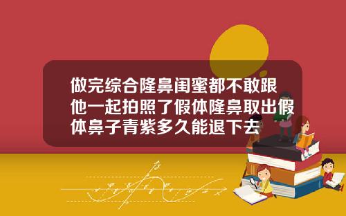 做完综合隆鼻闺蜜都不敢跟他一起拍照了假体隆鼻取出假体鼻子青紫多久能退下去