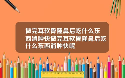 做完耳软骨隆鼻后吃什么东西消肿快做完耳软骨隆鼻后吃什么东西消肿快呢