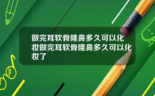 做完耳软骨隆鼻多久可以化妆做完耳软骨隆鼻多久可以化妆了