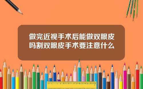 做完近视手术后能做双眼皮吗割双眼皮手术要注意什么