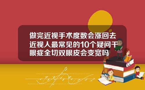 做完近视手术度数会涨回去近视人最常见的10个疑问干眼症全切双眼皮会变宽吗