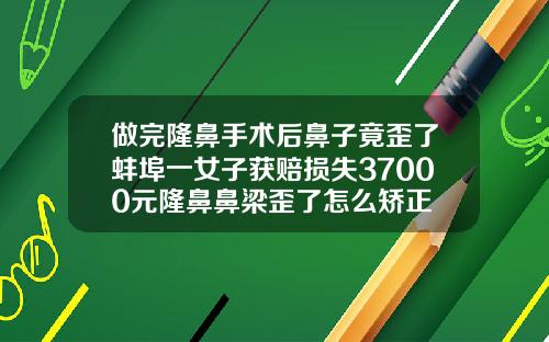 做完隆鼻手术后鼻子竟歪了蚌埠一女子获赔损失37000元隆鼻鼻梁歪了怎么矫正