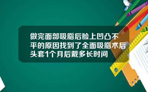 做完面部吸脂后脸上凹凸不平的原因找到了全面吸脂术后头套1个月后戴多长时间