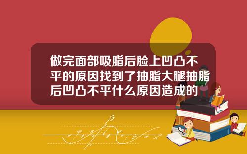 做完面部吸脂后脸上凹凸不平的原因找到了抽脂大腿抽脂后凹凸不平什么原因造成的