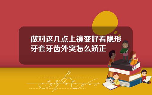 做对这几点上镜变好看隐形牙套牙齿外突怎么矫正