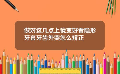 做对这几点上镜变好看隐形牙套牙齿外突怎么矫正