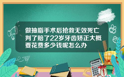 做抽脂手术后抢救无效死亡判了赔了22岁牙齿矫正大概要花费多少钱呢怎么办