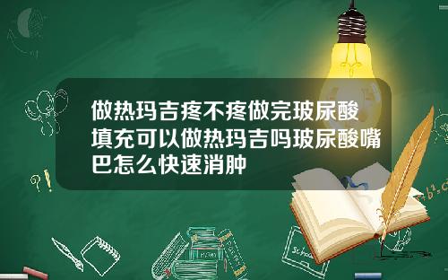 做热玛吉疼不疼做完玻尿酸填充可以做热玛吉吗玻尿酸嘴巴怎么快速消肿