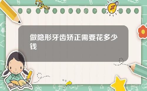 做隐形牙齿矫正需要花多少钱