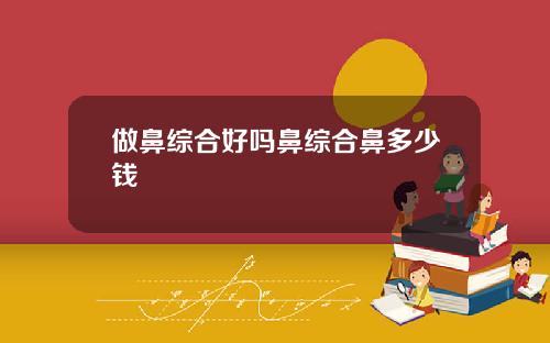 做鼻综合好吗鼻综合鼻多少钱