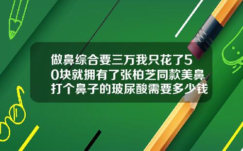 做鼻综合要三万我只花了50块就拥有了张柏芝同款美鼻打个鼻子的玻尿酸需要多少钱
