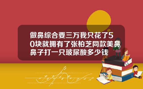 做鼻综合要三万我只花了50块就拥有了张柏芝同款美鼻鼻子打一只玻尿酸多少钱