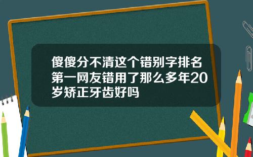 傻傻分不清这个错别字排名第一网友错用了那么多年20岁矫正牙齿好吗