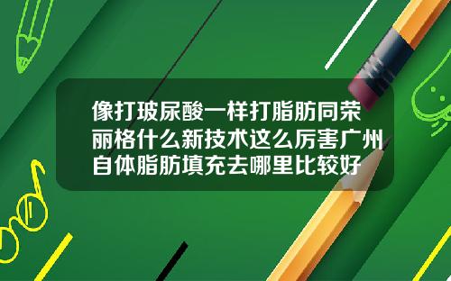 像打玻尿酸一样打脂肪同荣丽格什么新技术这么厉害广州自体脂肪填充去哪里比较好