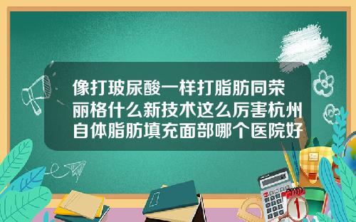 像打玻尿酸一样打脂肪同荣丽格什么新技术这么厉害杭州自体脂肪填充面部哪个医院好