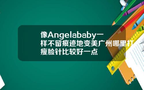 像Angelababy一样不留痕迹地变美广州哪里打瘦脸针比较好一点