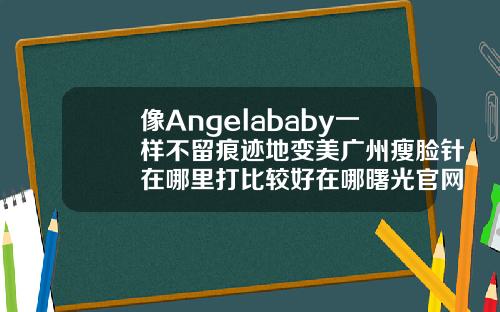 像Angelababy一样不留痕迹地变美广州瘦脸针在哪里打比较好在哪曙光官网呢
