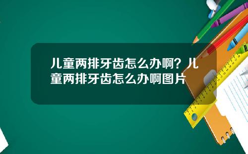 儿童两排牙齿怎么办啊？儿童两排牙齿怎么办啊图片