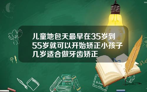 儿童地包天最早在35岁到55岁就可以开始矫正小孩子几岁适合做牙齿矫正