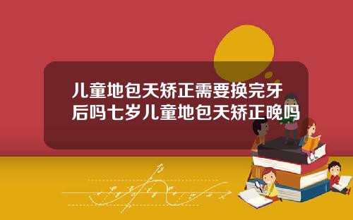 儿童地包天矫正需要换完牙后吗七岁儿童地包天矫正晚吗