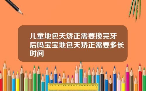 儿童地包天矫正需要换完牙后吗宝宝地包天矫正需要多长时间