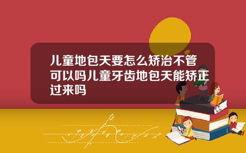 儿童地包天要怎么矫治不管可以吗儿童牙齿地包天能矫正过来吗