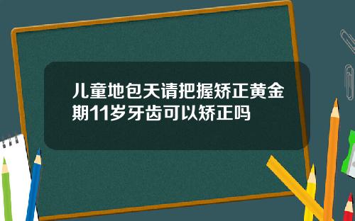 儿童地包天请把握矫正黄金期11岁牙齿可以矫正吗