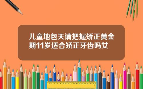 儿童地包天请把握矫正黄金期11岁适合矫正牙齿吗女