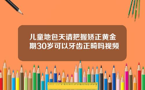 儿童地包天请把握矫正黄金期30岁可以牙齿正畸吗视频