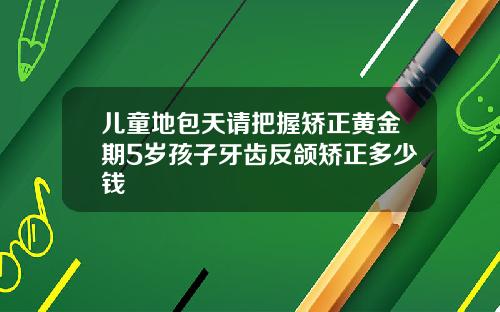 儿童地包天请把握矫正黄金期5岁孩子牙齿反颌矫正多少钱