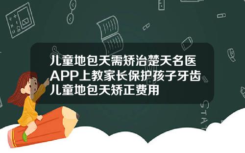 儿童地包天需矫治楚天名医APP上教家长保护孩子牙齿儿童地包天矫正费用