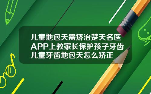 儿童地包天需矫治楚天名医APP上教家长保护孩子牙齿儿童牙齿地包天怎么矫正