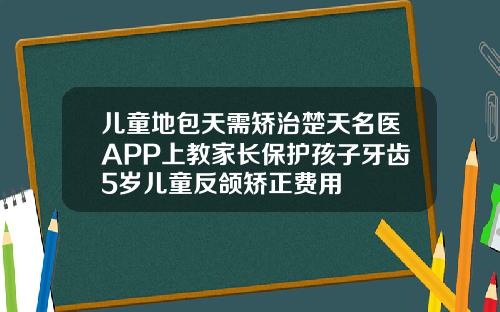 儿童地包天需矫治楚天名医APP上教家长保护孩子牙齿5岁儿童反颌矫正费用