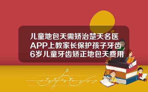 儿童地包天需矫治楚天名医APP上教家长保护孩子牙齿6岁儿童牙齿矫正地包天费用大概多少