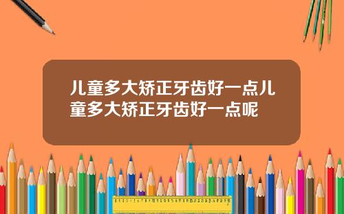 儿童多大矫正牙齿好一点儿童多大矫正牙齿好一点呢