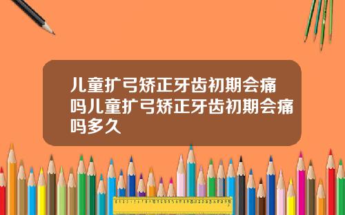儿童扩弓矫正牙齿初期会痛吗儿童扩弓矫正牙齿初期会痛吗多久