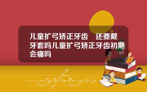 儿童扩弓矫正牙齿齁还要戴牙套吗儿童扩弓矫正牙齿初期会痛吗