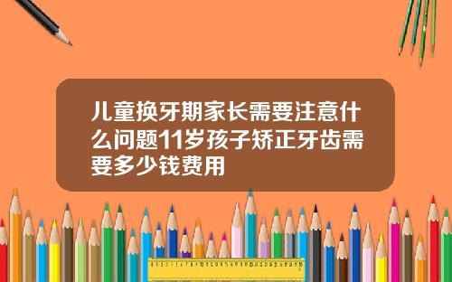 儿童换牙期家长需要注意什么问题11岁孩子矫正牙齿需要多少钱费用