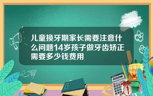 儿童换牙期家长需要注意什么问题14岁孩子做牙齿矫正需要多少钱费用
