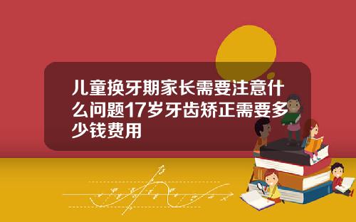 儿童换牙期家长需要注意什么问题17岁牙齿矫正需要多少钱费用
