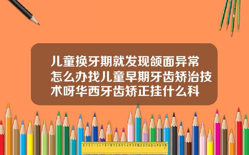 儿童换牙期就发现颌面异常怎么办找儿童早期牙齿矫治技术呀华西牙齿矫正挂什么科