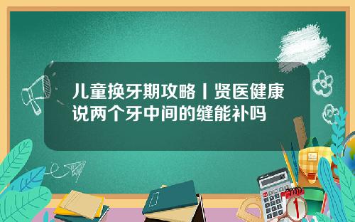 儿童换牙期攻略丨贤医健康说两个牙中间的缝能补吗